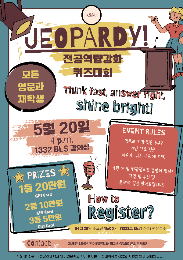JEOPARDY!
전공역량강화 퀴즈대회

Think fast, answer right, shine bright!

모든 영문과 재학생

5월 20일
4 p.m.
1332 BLS 강의실

PRIZES
1등 20만원 Gift Card
2등 10만원 Gift Card
3등 5만원 Gift Card

EVENT RULES
영문과 최강 팀은 누구?
4인 1조로 팀을 이루어 퀴즈 대회에 도전!

4월 29일 현장접수 및 선발팀 필참!
당일 팀 구성 및 문제와 답을 알려드립니다!

How to Register?
04월 29일 수요일 16:00시 (1332호 BLS강의실) 현장접수

Contact:
자세한 내용은 영어영문학과 학과사무실로 문의하세요!

주최 및 주관: 국립군산대학교 영어영문학과 / 이 행사는 국립대학육성사업의 지원을 받아 진행됩니다.